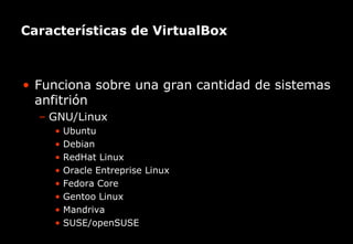 Características de VirtualBox



• Funciona sobre una gran cantidad de sistemas
  anfitrión
  – GNU/Linux
     • Ubuntu
     • Debian
     • RedHat Linux
     • Oracle Entreprise Linux
     • Fedora Core
     • Gentoo Linux
     • Mandriva
     • SUSE/openSUSE
    El primer canal temático para el incremento de la productividad
 