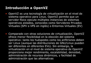 Introducción a OpenVZ
• OpenVZ es una tecnología de virtualización en el nivel de
  sistema operativo para Linux. OpenVZ permite que un
  servidor físico ejecute múltiples instancias de sistemas
  operativos aislados, conocidos como Servidores Privados
  Virtuales (SPV o VPS en inglés) o Entornos Virtuales (EV)


• Comparado con otras soluciones de virtualización, OpenVZ
  ofrece menor flexibilidad en la elección del sistema
  operativo: tanto los huéspedes como los anfitriones deben
  ser Linux (aunque las distribuciones de GNU/Linux pueden
  ser diferentes en diferentes EVs). Sin embargo, la
  virtualización en el nivel de sistema operativo de OpenVZ
  proporciona mejor rendimiento, escalabilidad, densidad,
  administración de recursos dinámicos, y facilidad de
  administración que las alternativas
      El primer canal temático para el incremento de la productividad
 