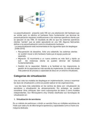 La paravirtualización presenta cada VM con una abstracción del hardware que
es similar pero no idéntico al hardware físico fundamental. Las técnicas de
paravirtualización requieren modificaciones a los sistemas operativos cliente que
se ejecutan en las VMs. El resultado de ello es que los sistemas operativos
clientes “sienten” que se están ejecutando en una VM. Algunos fabricantes
definen a la paravirtualización como la virtualización hardware.
La paravirtualización está recomendada en los siguientes tipos de despliegue
[Velte 2010]
• Recuperación de desastres. Ante una catástrofe, los sistemas clientes
se pueden mover a otro hardware hasta que el equipo pueda ser
separado.
• Migración. El movimiento a un nuevo sistema es más fácil y rápido ya
que las instancias cliente se pueden eliminar del hardware
fundamentalmente.
• Gestión de la capacidad. Debido a la facilidad en las migraciones, la
gestión de la capacidad es más sencilla de implementar. Es más fácil añadir
más potencia de proceso o capacidad de disco en un entorno virtualizado.
Categorías de virtualización
Una vez visto los modelos de despliegue en implementación, vamos a examinar
los tipos de virtualización y cómo se pueden aplicar en las organizaciones.
Los dos tipos más extendidos en los centros de datos son: virtualización de
servidores y virtualización de almacenamiento. Sin embargo, se pueden
considerar otros enfoques bien como subconjuntos de éstos o como modelos
independientes. Sun Microsystems (hoy Oracle) clasificaba sus tecnologías de
virtualización en:
1. Virtualización de servidores
Es un método de particionar o dividir un servidor físico en múltiples servidores de
modo que cada uno de ellos tenga la apariencia y capacidades como si fuera una
máquina dedicada.
 