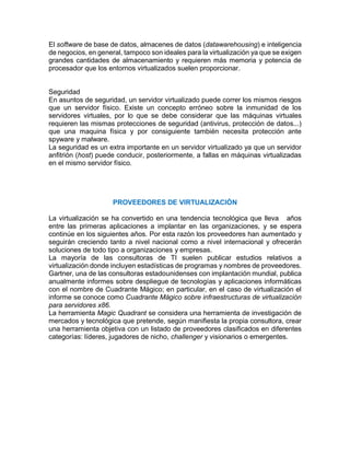 El software de base de datos, almacenes de datos (datawarehousing) e inteligencia
de negocios, en general, tampoco son ideales para la virtualización ya que se exigen
grandes cantidades de almacenamiento y requieren más memoria y potencia de
procesador que los entornos virtualizados suelen proporcionar.
Seguridad
En asuntos de seguridad, un servidor virtualizado puede correr los mismos riesgos
que un servidor físico. Existe un concepto erróneo sobre la inmunidad de los
servidores virtuales, por lo que se debe considerar que las máquinas virtuales
requieren las mismas protecciones de seguridad (antivirus, protección de datos...)
que una maquina física y por consiguiente también necesita protección ante
spyware y malware.
La seguridad es un extra importante en un servidor virtualizado ya que un servidor
anfitrión (host) puede conducir, posteriormente, a fallas en máquinas virtualizadas
en el mismo servidor físico.
PROVEEDORES DE VIRTUALIZACIÓN
La virtualización se ha convertido en una tendencia tecnológica que lleva años
entre las primeras aplicaciones a implantar en las organizaciones, y se espera
continúe en los siguientes años. Por esta razón los proveedores han aumentado y
seguirán creciendo tanto a nivel nacional como a nivel internacional y ofrecerán
soluciones de todo tipo a organizaciones y empresas.
La mayoría de las consultoras de TI suelen publicar estudios relativos a
virtualización donde incluyen estadísticas de programas y nombres de proveedores.
Gartner, una de las consultoras estadounidenses con implantación mundial, publica
anualmente informes sobre despliegue de tecnologías y aplicaciones informáticas
con el nombre de Cuadrante Mágico; en particular, en el caso de virtualización el
informe se conoce como Cuadrante Mágico sobre infraestructuras de virtualización
para servidores x86.
La herramienta Magic Quadrant se considera una herramienta de investigación de
mercados y tecnológica que pretende, según manifiesta la propia consultora, crear
una herramienta objetiva con un listado de proveedores clasificados en diferentes
categorías: líderes, jugadores de nicho, challenger y visionarios o emergentes.
 