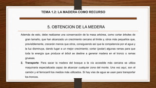 TEMA 1.2: LA MADERA COMO RECURSO
5. OBTENCION DE LA MEDERA
Además de esto, debe realizarse una conservación de la masa arbórea, como cortar árboles de
gran tamaño, que han alcanzado un crecimiento cercano al límite y, otros más pequeños que,
previsiblemente, crecerán menos que otros, consiguiendo así que la competencia por el agua y
la luz disminuya, dando lugar a un mejor crecimiento; cortar (podar) algunas ramas para que
toda la energía que produce el árbol se destine a generar madera en el tronco o ramas
gruesas.
2. Transporte: Para sacar la madera del bosque a la vía accesible más cercana se utiliza
maquinaria especializada capaz de alcanzar cualquier zona del monte. Una vez aquí, son el
camión y el ferrocarril los medios más utilizados. Si hay vías de agua se usan para transportar
los troncos.
 