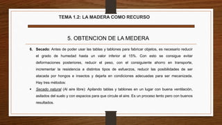 TEMA 1.2: LA MADERA COMO RECURSO
5. OBTENCION DE LA MEDERA
6. Secado: Antes de poder usar las tablas y tablones para fabricar objetos, es necesario reducir
el grado de humedad hasta un valor inferior al 15%. Con esto se consigue evitar
deformaciones posteriores, reducir el peso, con el consiguiente ahorro en transporte,
incrementar la resistencia a distintos tipos de esfuerzos, reducir las posibilidades de ser
atacada por hongos e insectos y dejarla en condiciones adecuadas para ser mecanizada.
Hay tres métodos:
 Secado natural (Al aire libre): Apilando tablas y tablones en un lugar con buena ventilación,
asilados del suelo y con espacios para que circule el aire. Es un proceso lento pero con buenos
resultados.
 