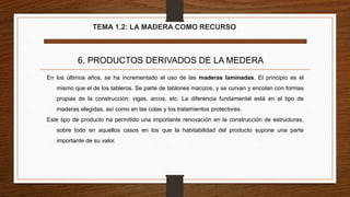 TEMA 1.2: LA MADERA COMO RECURSO
6. PRODUCTOS DERIVADOS DE LA MEDERA
En los últimos años, se ha incrementado el uso de las maderas laminadas. El principio es el
mismo que el de los tableros. Se parte de tablones macizos, y se curvan y encolan con formas
propias de la construcción: vigas, arcos, etc. La diferencia fundamental está en el tipo de
maderas elegidas, así como en las colas y los tratamientos protectores.
Este tipo de producto ha permitido una importante renovación en la construcción de estructuras,
sobre todo en aquellos casos en los que la habitabilidad del producto supone una parte
importante de su valor.
 