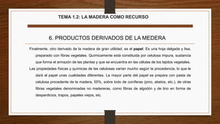 TEMA 1.2: LA MADERA COMO RECURSO
6. PRODUCTOS DERIVADOS DE LA MEDERA
Finalmente, otro derivado de la madera de gran utilidad, es el papel. Es una hoja delgada y lisa,
preparado con fibras vegetales. Químicamente está constituida por celulosa impura, sustancia
que forma el armazón de las plantas y que se encuentra en las células de los tejidos vegetales.
Las propiedades físicas y químicas de las celulosas varían mucho según la procedencia, lo que le
dará al papel unas cualidades diferentes. La mayor parte del papel se prepara con pasta de
celulosa procedente de la madera, 55%, sobre todo de coníferas (pino, abetos, etc.), de otras
fibras vegetales denominadas no madereras, como fibras de algodón y de lino en forma de
desperdicios, trapos, papeles viejos, etc.
 