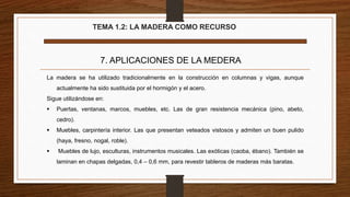 TEMA 1.2: LA MADERA COMO RECURSO
7. APLICACIONES DE LA MEDERA
La madera se ha utilizado tradicionalmente en la construcción en columnas y vigas, aunque
actualmente ha sido sustituida por el hormigón y el acero.
Sigue utilizándose en:
 Puertas, ventanas, marcos, muebles, etc. Las de gran resistencia mecánica (pino, abeto,
cedro).
 Muebles, carpintería interior. Las que presentan veteados vistosos y admiten un buen pulido
(haya, fresno, nogal, roble).
 Muebles de lujo, esculturas, instrumentos musicales. Las exóticas (caoba, ébano). También se
laminan en chapas delgadas, 0,4 – 0,6 mm, para revestir tableros de maderas más baratas.
 