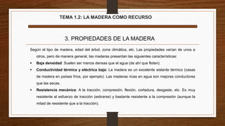 TEMA 1.2: LA MADERA COMO RECURSO
3. PROPIEDADES DE LA MADERA
Según el tipo de madera, edad del árbol, zona climática, etc. Las propiedades varían de unos a
otros, pero de manera general, las maderas presentan las siguientes características:
 Baja densidad: Suelen ser menos densas que el agua (de ahí que floten).
 Conductividad térmica y eléctrica baja: La madera es un excelente aislante térmico (casas
de madera en países fríos, por ejemplo). Las maderas ricas en agua son mejores conductores
que las secas.
 Resistencia mecánica: A la tracción, compresión, flexión, cortadura, desgaste, etc. Es muy
resistente al esfuerzo de tracción (estirarse) y bastante resistente a la compresión (aunque la
mitad de resistente que a la tracción).
 