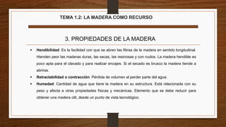 TEMA 1.2: LA MADERA COMO RECURSO
3. PROPIEDADES DE LA MADERA
 Hendibilidad: Es la facilidad con que se abren las fibras de la madera en sentido longitudinal.
Hienden peor las maderas duras, las secas, las resinosas y con nudos. La madera hendible es
poco apta para el clavado y para realizar encajes. Si el secado es brusco la madera tiende a
abrirse.
 Retractabilidad o contracción: Pérdida de volumen al perder parte del agua.
 Humedad: Cantidad de agua que tiene la madera en su estructura. Está relacionada con su
peso y afecta a otras propiedades físicas y mecánicas. Elemento que se debe reducir para
obtener una madera útil, desde un punto de vista tecnológico.
 