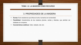 TEMA 1.2: LA MADERA COMO RECURSO
3. PROPIEDADES DE LA MADERA
 Dureza: Es la resistencia que ofrece al corte. Aumenta con la densidad.
 Flexibilidad: Característica de las maderas jóvenes, verdes y blandas, que admiten ser
dobladas sin romperse.
 Características estéticas: Color, veteado, olor, etc.
 