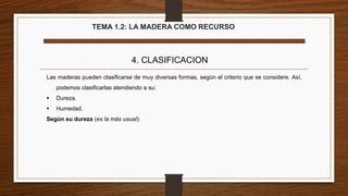 TEMA 1.2: LA MADERA COMO RECURSO
4. CLASIFICACION
Las maderas pueden clasificarse de muy diversas formas, según el criterio que se considere. Así,
podemos clasificarlas atendiendo a su:
 Dureza.
 Humedad.
Según su dureza (es la más usual):
 