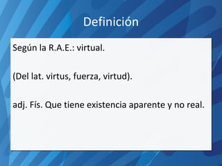 Definición Según la R.A.E.: virtual. (Del lat. virtus, fuerza, virtud). adj. Fís. Que tiene existencia aparente y no real. 