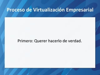 Proceso de Virtualización Empresarial Primero: Querer hacerlo de verdad. 