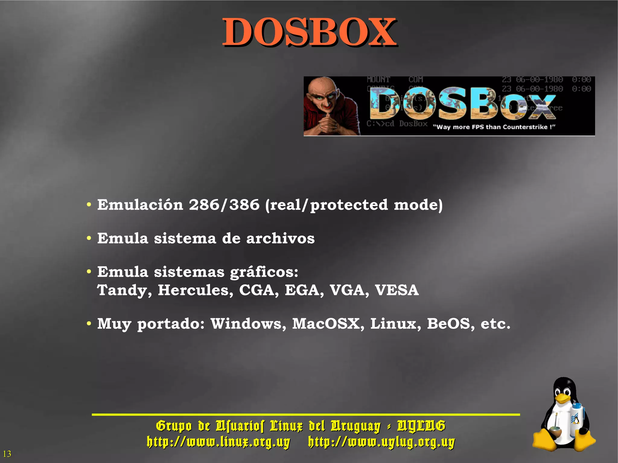 Grupo de Usuarios Linux del Uruguay - UYLUGGrupo de Usuarios Linux del Uruguay - UYLUG
http://www.linux.org.uyhttp://www.linux.org.uy http://www.uylug.org.uyhttp://www.uylug.org.uy
1313
DOSBOXDOSBOX
● Emulación 286/386 (real/protected mode)
● Emula sistema de archivos
● Emula sistemas gráficos:
Tandy, Hercules, CGA, EGA, VGA, VESA
● Muy portado: Windows, MacOSX, Linux, BeOS, etc.
 