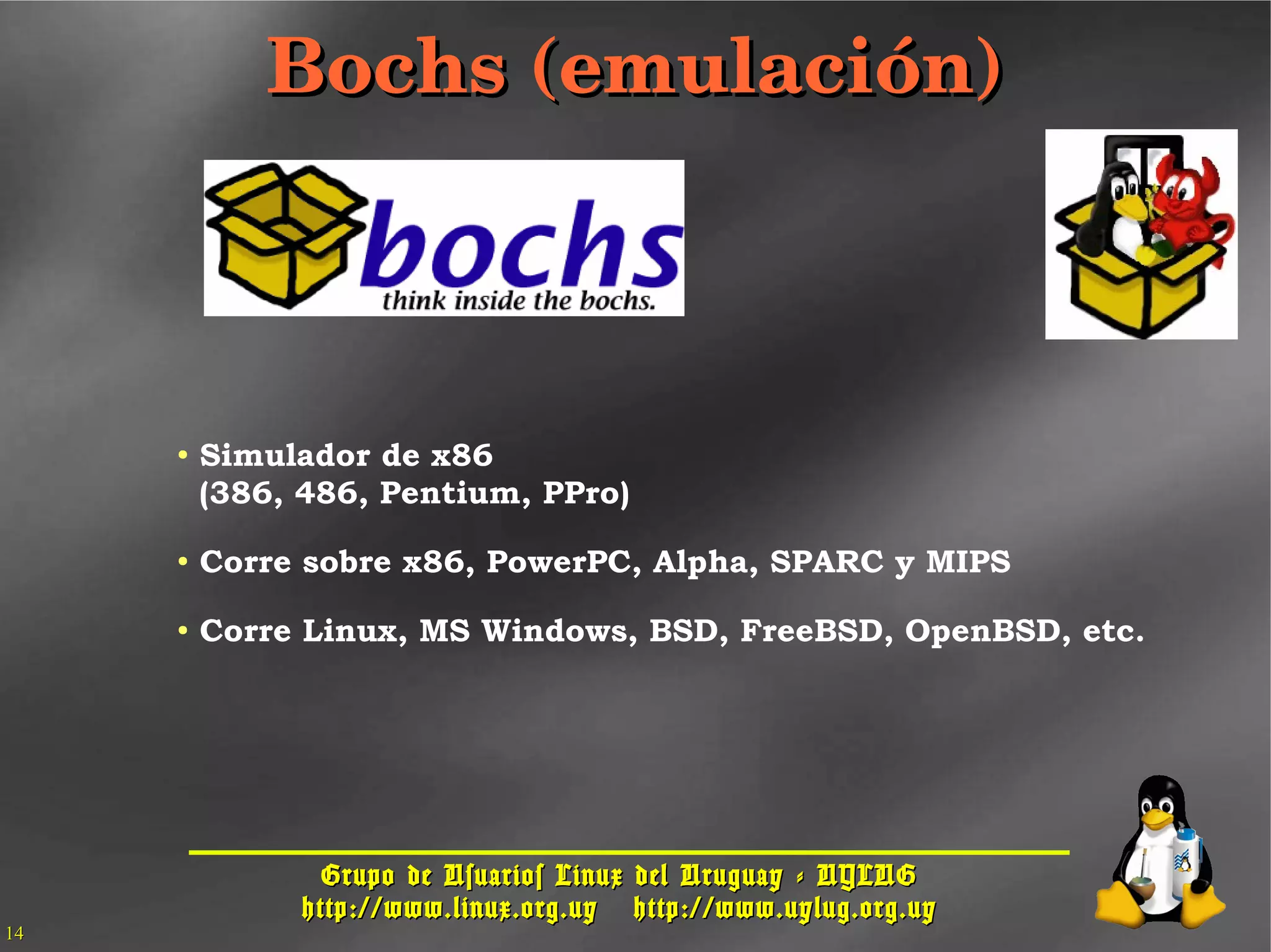 Grupo de Usuarios Linux del Uruguay - UYLUGGrupo de Usuarios Linux del Uruguay - UYLUG
http://www.linux.org.uyhttp://www.linux.org.uy http://www.uylug.org.uyhttp://www.uylug.org.uy
1414
Bochs (emulación)Bochs (emulación)
● Simulador de x86
(386, 486, Pentium, PPro)
● Corre sobre x86, PowerPC, Alpha, SPARC y MIPS
● Corre Linux, MS Windows, BSD, FreeBSD, OpenBSD, etc.
 