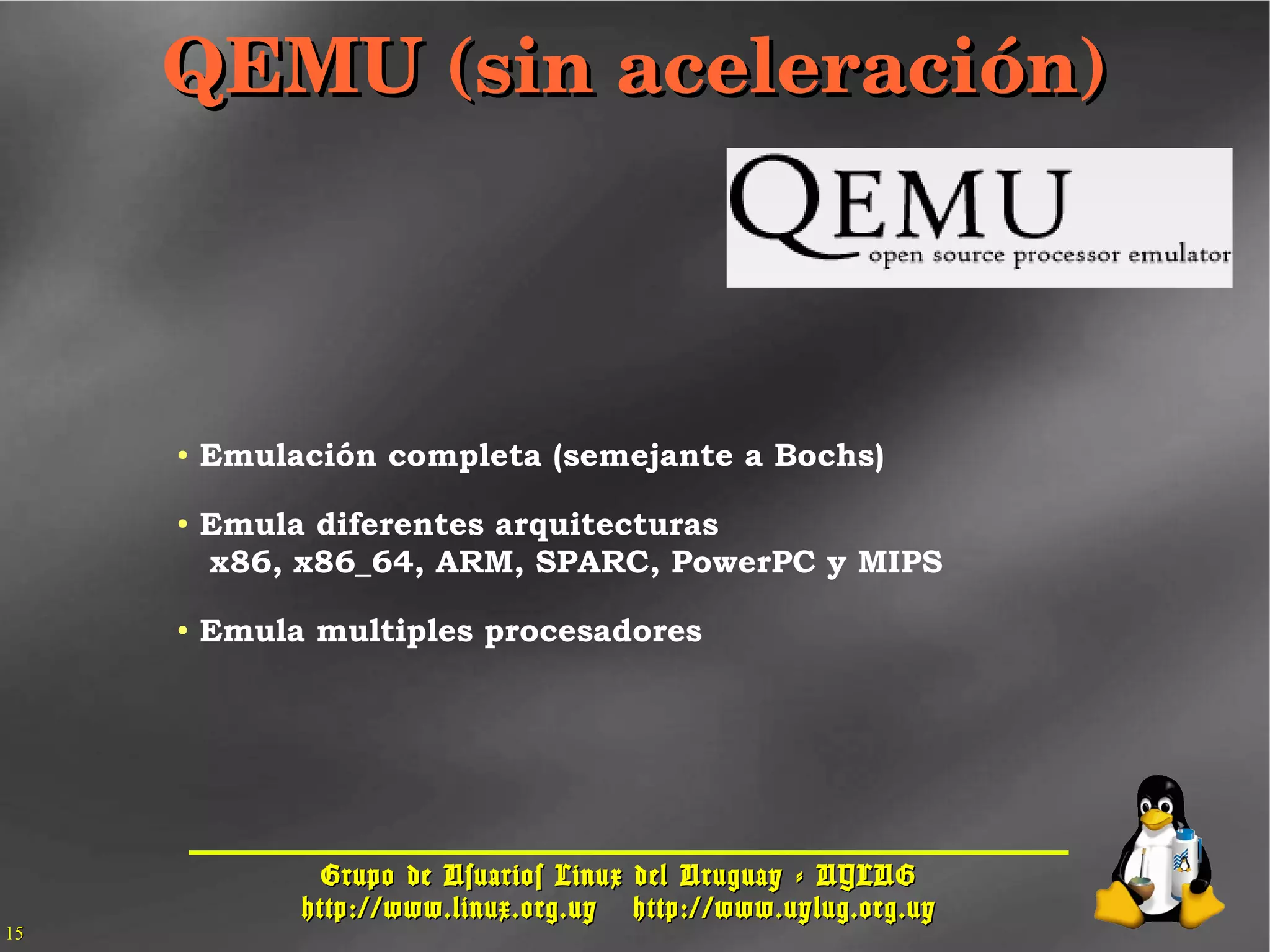 Grupo de Usuarios Linux del Uruguay - UYLUGGrupo de Usuarios Linux del Uruguay - UYLUG
http://www.linux.org.uyhttp://www.linux.org.uy http://www.uylug.org.uyhttp://www.uylug.org.uy
1515
QEMU (sin aceleración)QEMU (sin aceleración)
● Emulación completa (semejante a Bochs)
● Emula diferentes arquitecturas
x86, x86_64, ARM, SPARC, PowerPC y MIPS
● Emula multiples procesadores
 