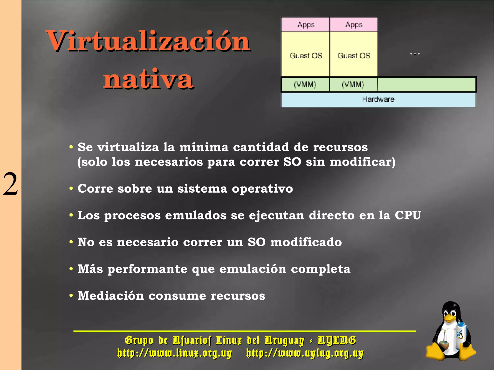 Grupo de Usuarios Linux del Uruguay - UYLUGGrupo de Usuarios Linux del Uruguay - UYLUG
http://www.linux.org.uyhttp://www.linux.org.uy http://www.uylug.org.uyhttp://www.uylug.org.uy
1717
● Se virtualiza la mínima cantidad de recursos
(solo los necesarios para correr SO sin modificar)
● Corre sobre un sistema operativo
● Los procesos emulados se ejecutan directo en la CPU
● No es necesario correr un SO modificado
● Más performante que emulación completa
● Mediación consume recursos
VirtualizaciónVirtualización
nativanativa
2
 