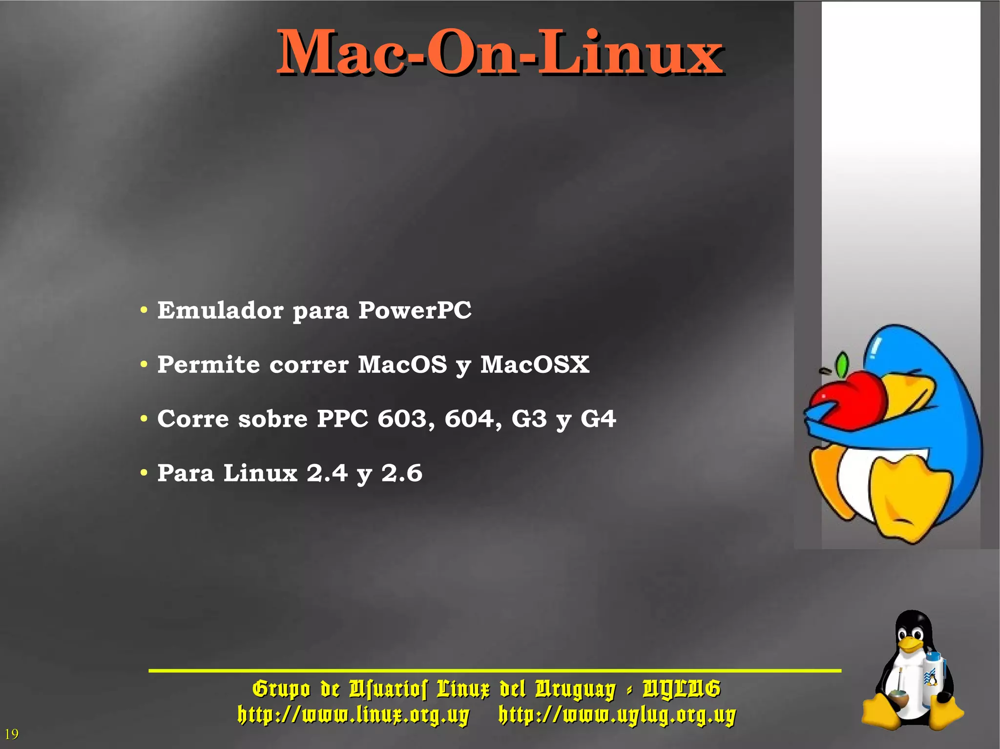 Grupo de Usuarios Linux del Uruguay - UYLUGGrupo de Usuarios Linux del Uruguay - UYLUG
http://www.linux.org.uyhttp://www.linux.org.uy http://www.uylug.org.uyhttp://www.uylug.org.uy
1919
Mac­On­LinuxMac­On­Linux
● Emulador para PowerPC
● Permite correr MacOS y MacOSX
● Corre sobre PPC 603, 604, G3 y G4
● Para Linux 2.4 y 2.6
 