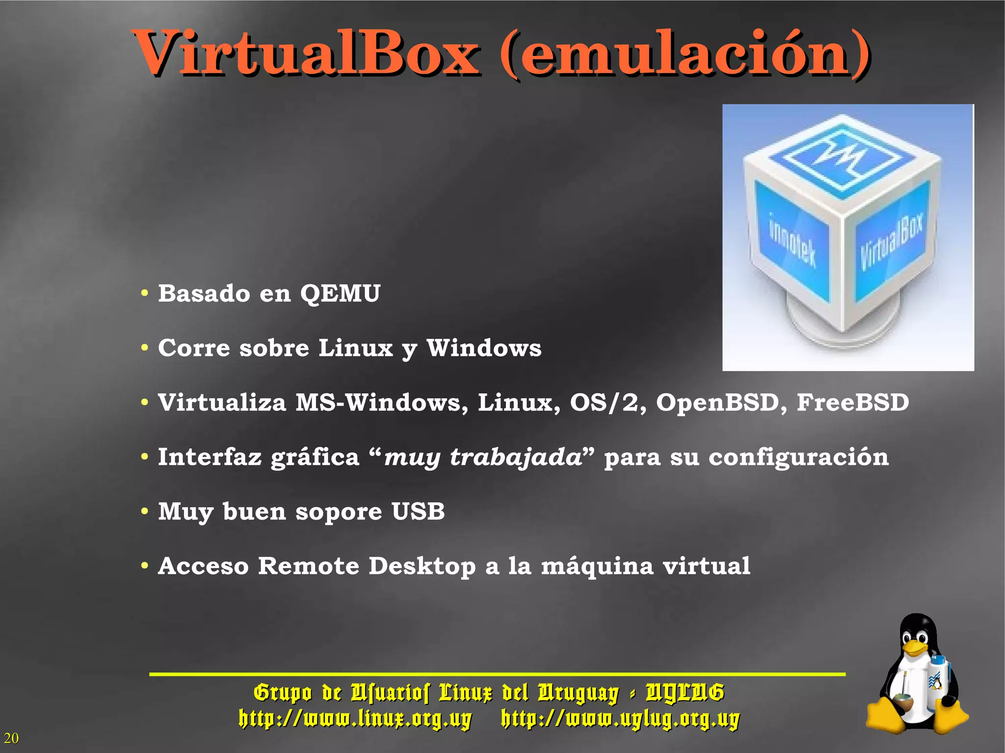Grupo de Usuarios Linux del Uruguay - UYLUGGrupo de Usuarios Linux del Uruguay - UYLUG
http://www.linux.org.uyhttp://www.linux.org.uy http://www.uylug.org.uyhttp://www.uylug.org.uy
2020
VirtualBox (emulación)VirtualBox (emulación)
● Basado en QEMU
● Corre sobre Linux y Windows
● Virtualiza MS-Windows, Linux, OS/2, OpenBSD, FreeBSD
● Interfaz gráfica “muy trabajada” para su configuración
● Muy buen sopore USB
● Acceso Remote Desktop a la máquina virtual
 