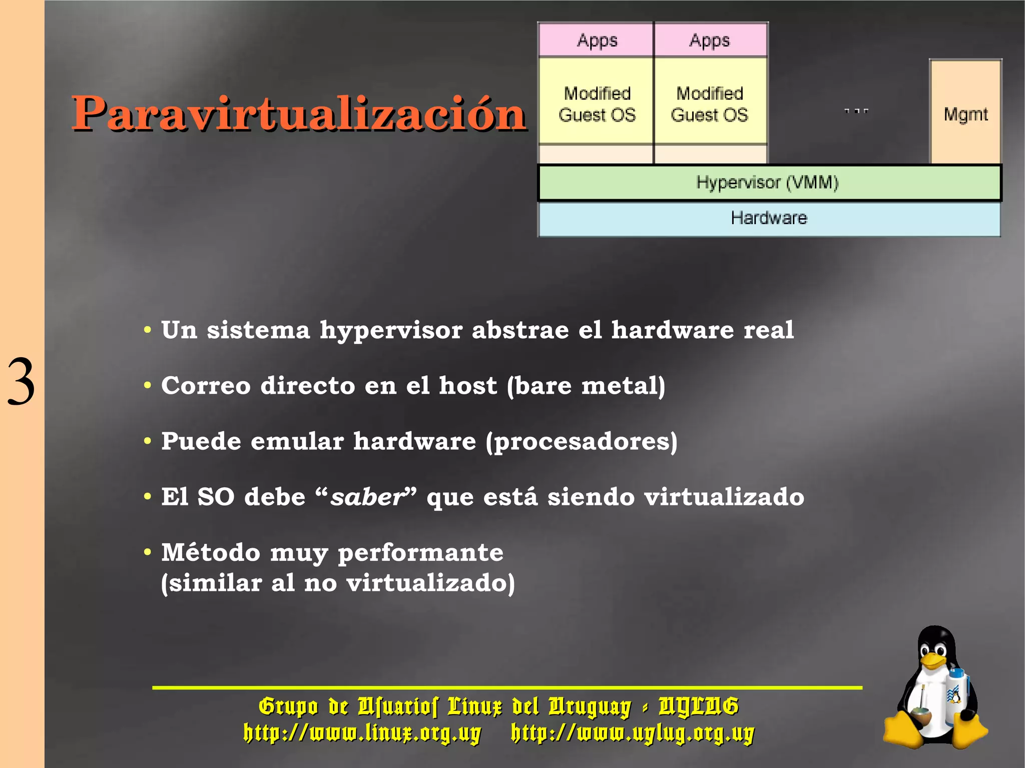 Grupo de Usuarios Linux del Uruguay - UYLUGGrupo de Usuarios Linux del Uruguay - UYLUG
http://www.linux.org.uyhttp://www.linux.org.uy http://www.uylug.org.uyhttp://www.uylug.org.uy
2222
ParavirtualizaciónParavirtualización
● Un sistema hypervisor abstrae el hardware real
● Correo directo en el host (bare metal)
● Puede emular hardware (procesadores)
● El SO debe “saber” que está siendo virtualizado
● Método muy performante
(similar al no virtualizado)
3
 