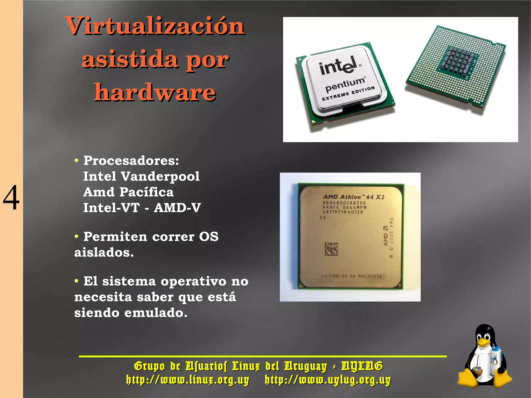 Grupo de Usuarios Linux del Uruguay - UYLUGGrupo de Usuarios Linux del Uruguay - UYLUG
http://www.linux.org.uyhttp://www.linux.org.uy http://www.uylug.org.uyhttp://www.uylug.org.uy
2525
Virtualización Virtualización 
asistida por asistida por 
hardwarehardware
● Procesadores:
Intel Vanderpool
Amd Pacífica
Intel-VT - AMD-V
● Permiten correr OS
aislados.
● El sistema operativo no
necesita saber que está
siendo emulado.
4
 