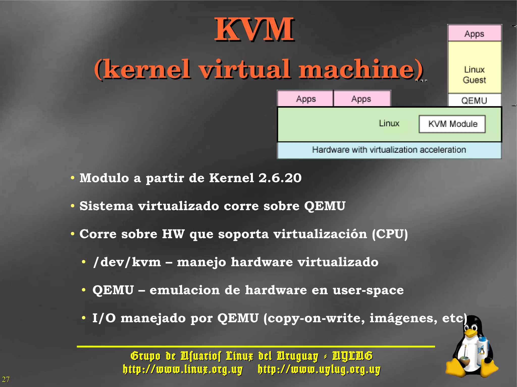 Grupo de Usuarios Linux del Uruguay - UYLUGGrupo de Usuarios Linux del Uruguay - UYLUG
http://www.linux.org.uyhttp://www.linux.org.uy http://www.uylug.org.uyhttp://www.uylug.org.uy
2727
● Modulo a partir de Kernel 2.6.20
● Sistema virtualizado corre sobre QEMU
● Corre sobre HW que soporta virtualización (CPU)
● /dev/kvm – manejo hardware virtualizado
● QEMU – emulacion de hardware en user-space
● I/O manejado por QEMU (copy-on-write, imágenes, etc)
KVM KVM 
(kernel virtual machine)(kernel virtual machine)
 
