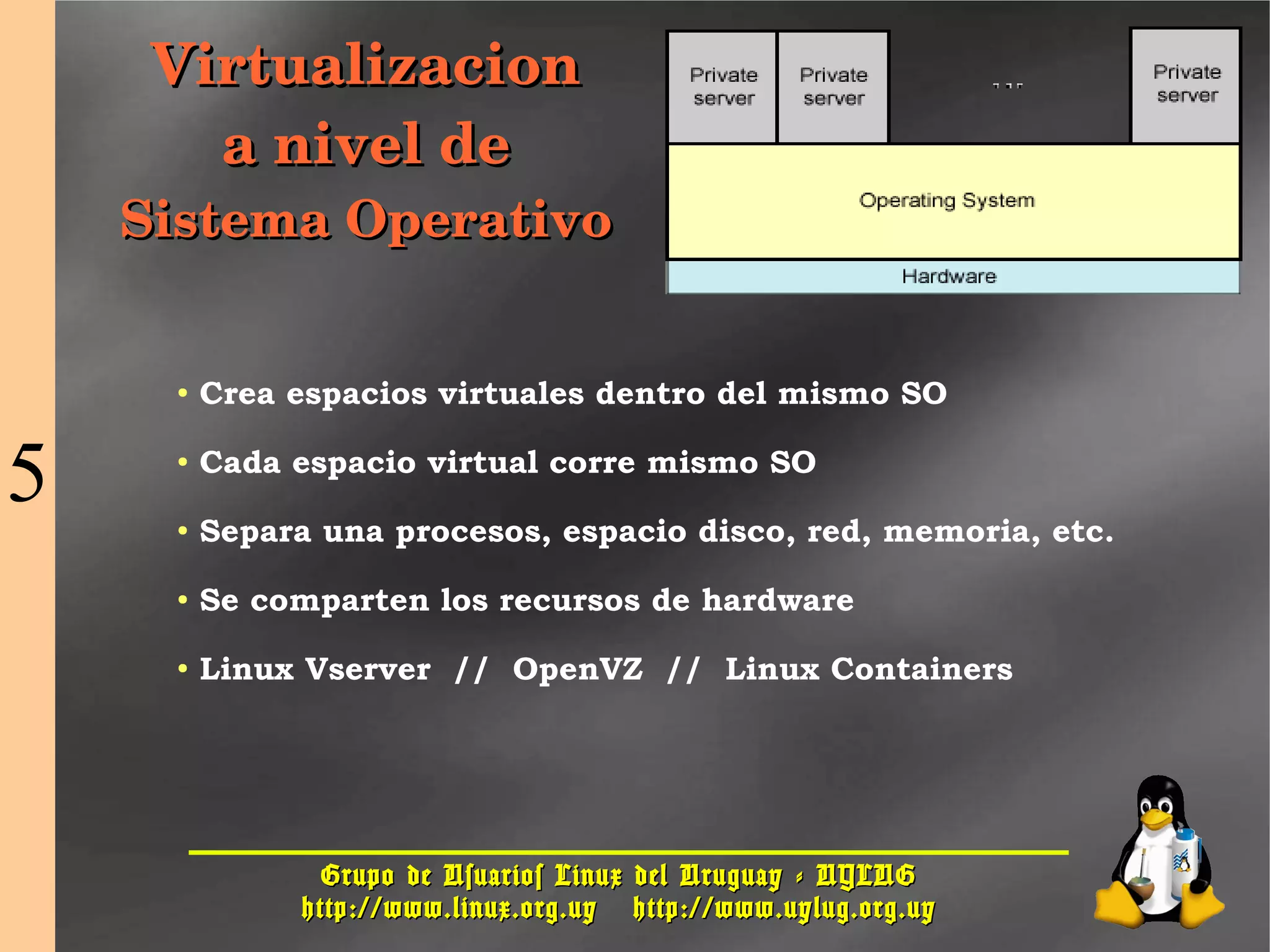 Grupo de Usuarios Linux del Uruguay - UYLUGGrupo de Usuarios Linux del Uruguay - UYLUG
http://www.linux.org.uyhttp://www.linux.org.uy http://www.uylug.org.uyhttp://www.uylug.org.uy
2929
VirtualizacionVirtualizacion
a nivel dea nivel de
Sistema OperativoSistema Operativo
● Crea espacios virtuales dentro del mismo SO
● Cada espacio virtual corre mismo SO
● Separa una procesos, espacio disco, red, memoria, etc.
● Se comparten los recursos de hardware
● Linux Vserver // OpenVZ // Linux Containers
5
 