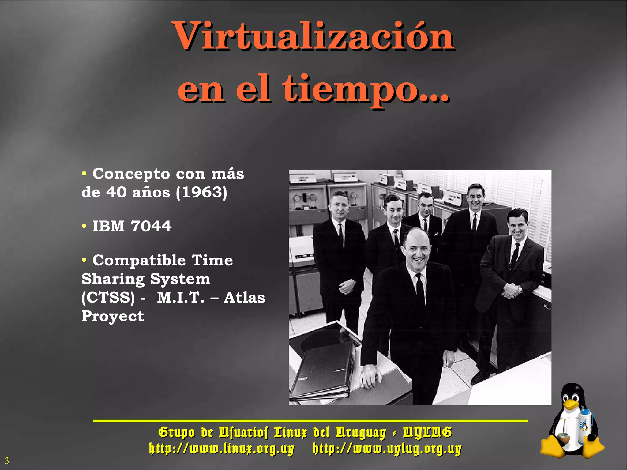 Grupo de Usuarios Linux del Uruguay - UYLUGGrupo de Usuarios Linux del Uruguay - UYLUG
http://www.linux.org.uyhttp://www.linux.org.uy http://www.uylug.org.uyhttp://www.uylug.org.uy
33
VirtualizaciónVirtualización
en el tiempo...en el tiempo...
● Concepto con más
de 40 años (1963)
● IBM 7044
● Compatible Time
Sharing System
(CTSS) - M.I.T. – Atlas
Proyect
 