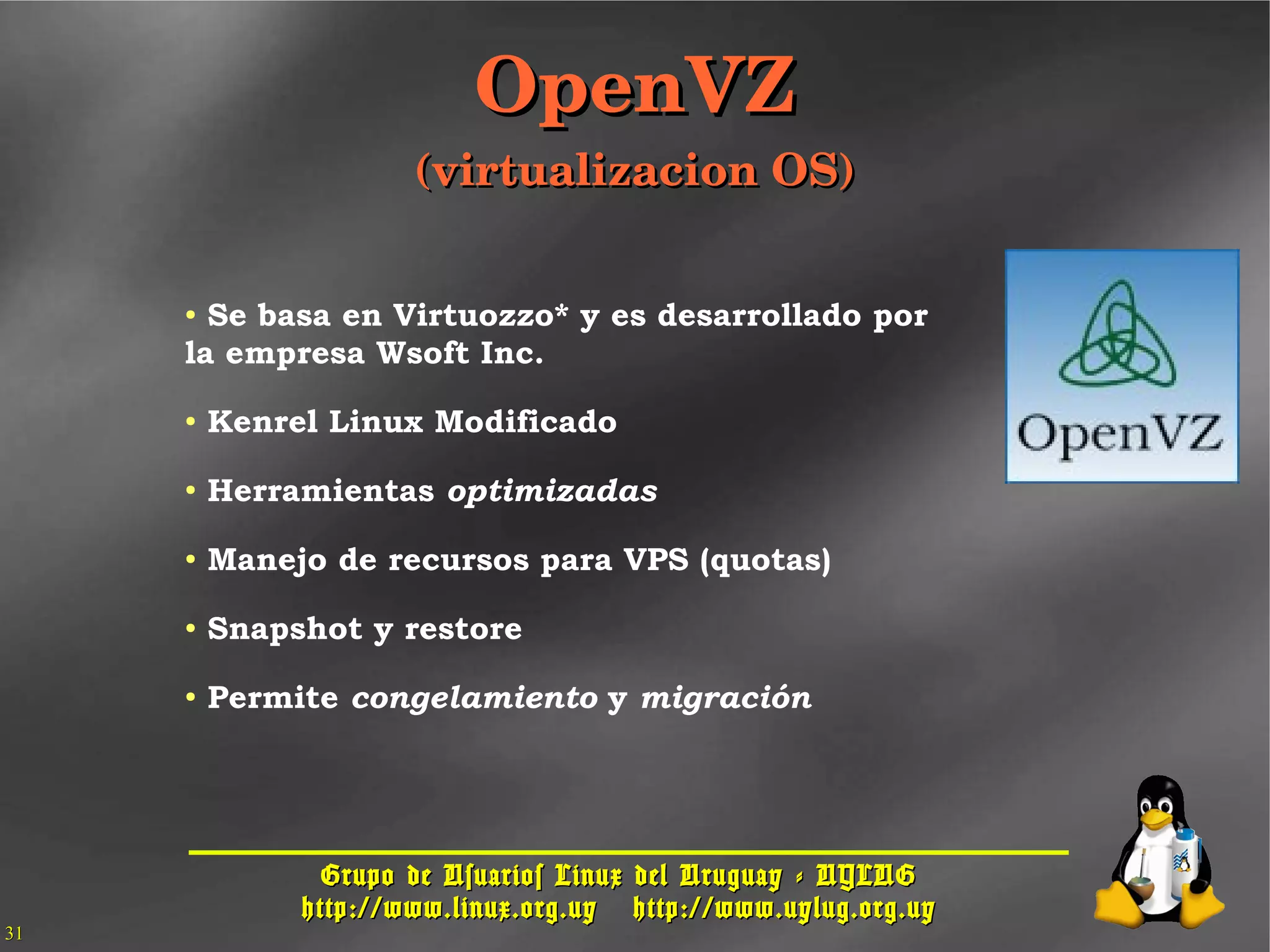 Grupo de Usuarios Linux del Uruguay - UYLUGGrupo de Usuarios Linux del Uruguay - UYLUG
http://www.linux.org.uyhttp://www.linux.org.uy http://www.uylug.org.uyhttp://www.uylug.org.uy
3131
● Se basa en Virtuozzo* y es desarrollado por
la empresa Wsoft Inc.
● Kenrel Linux Modificado
● Herramientas optimizadas
● Manejo de recursos para VPS (quotas)
● Snapshot y restore
● Permite congelamiento y migración
OpenVZOpenVZ
(virtualizacion OS)(virtualizacion OS)
 
