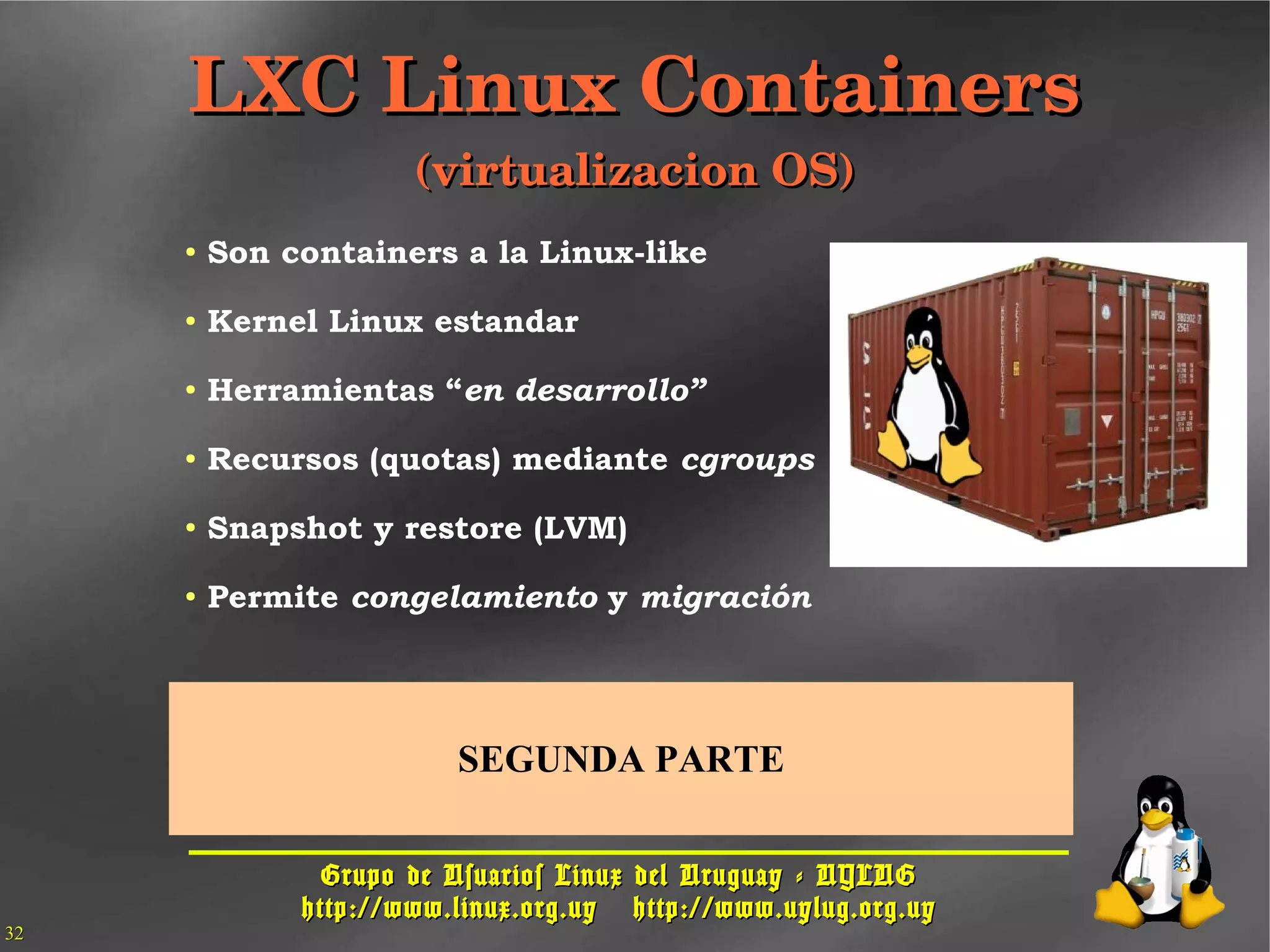 Grupo de Usuarios Linux del Uruguay - UYLUGGrupo de Usuarios Linux del Uruguay - UYLUG
http://www.linux.org.uyhttp://www.linux.org.uy http://www.uylug.org.uyhttp://www.uylug.org.uy
3232
● Son containers a la Linux-like
● Kernel Linux estandar
● Herramientas “en desarrollo”
● Recursos (quotas) mediante cgroups
● Snapshot y restore (LVM)
● Permite congelamiento y migración
LXC Linux ContainersLXC Linux Containers
(virtualizacion OS)(virtualizacion OS)
SEGUNDA PARTE
 