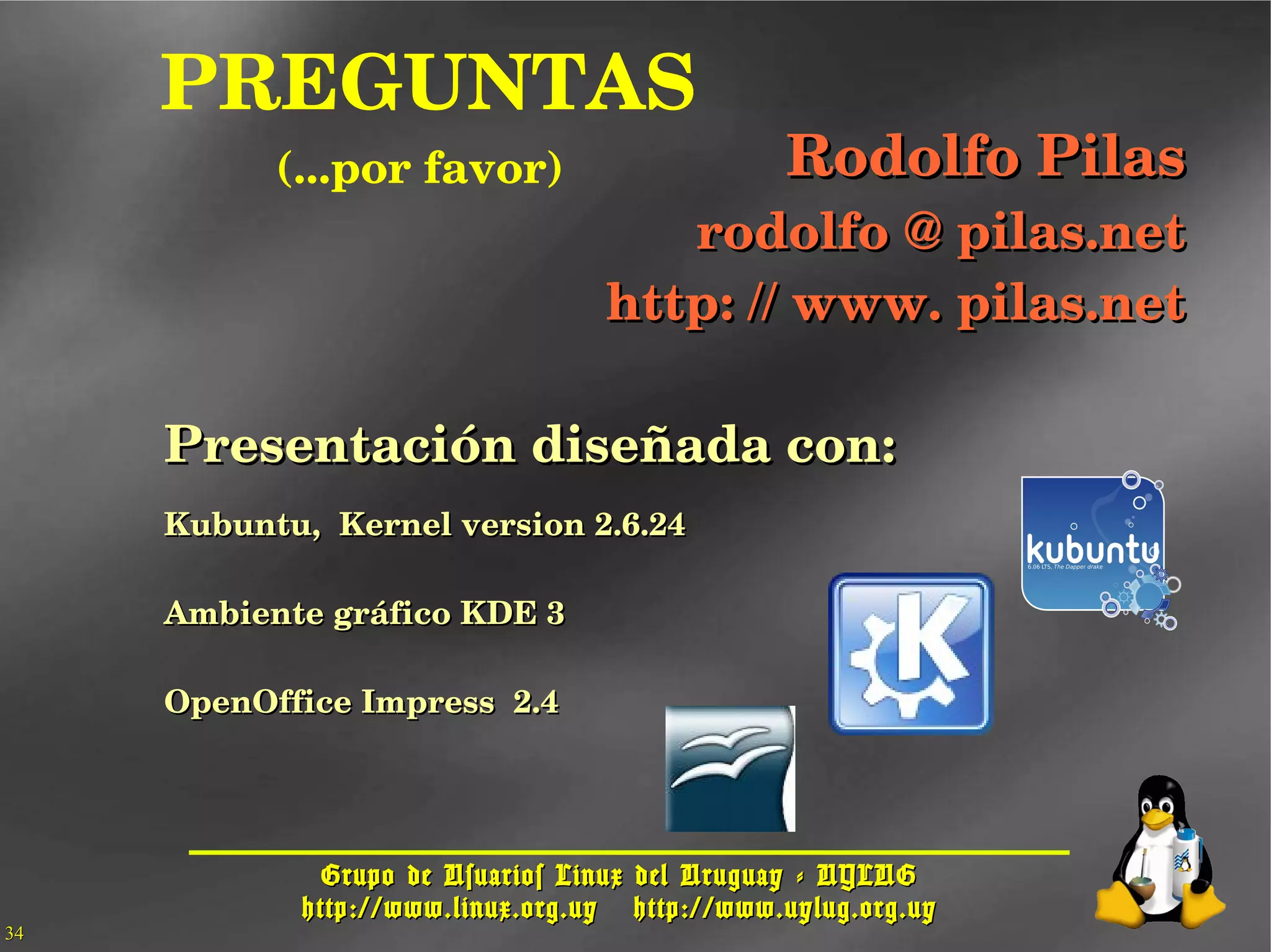 Grupo de Usuarios Linux del Uruguay - UYLUGGrupo de Usuarios Linux del Uruguay - UYLUG
http://www.linux.org.uyhttp://www.linux.org.uy http://www.uylug.org.uyhttp://www.uylug.org.uy
3434
  PREGUNTAS
(...por favor) Rodolfo PilasRodolfo Pilas
rodolfo @ pilas.netrodolfo @ pilas.net
http: // www. pilas.nethttp: // www. pilas.net
Presentación diseñada con:Presentación diseñada con:
Kubuntu,  Kernel version 2.6.24Kubuntu,  Kernel version 2.6.24
Ambiente gráfico KDE 3Ambiente gráfico KDE 3
OpenOffice Impress  2.4OpenOffice Impress  2.4
 