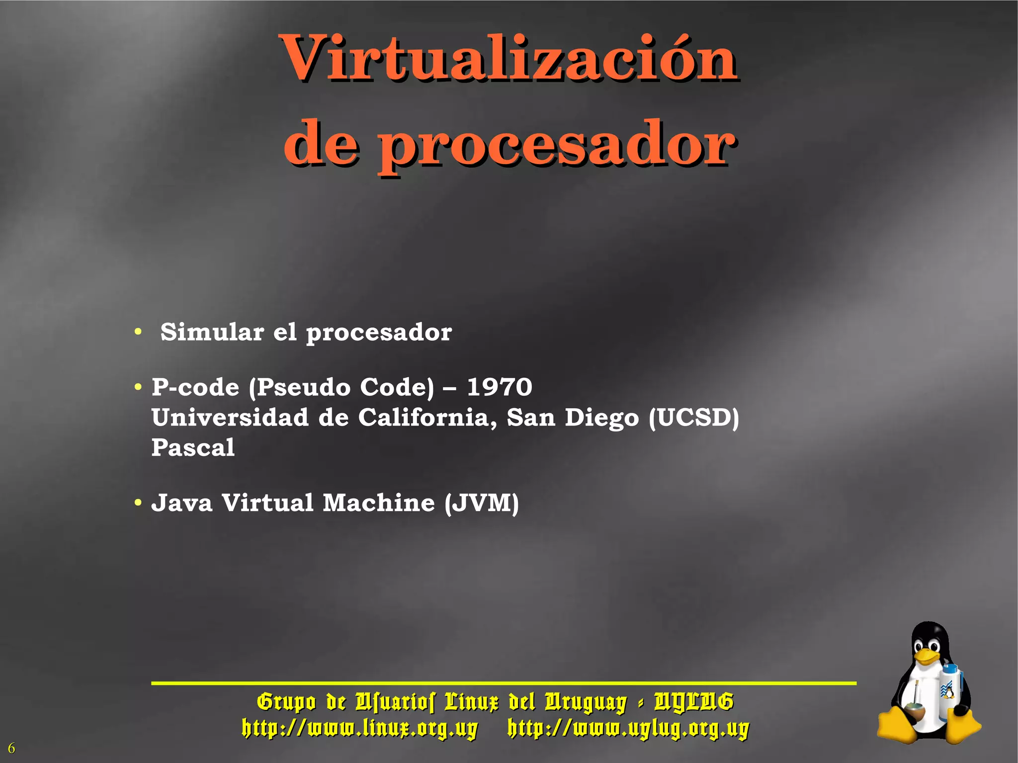 Grupo de Usuarios Linux del Uruguay - UYLUGGrupo de Usuarios Linux del Uruguay - UYLUG
http://www.linux.org.uyhttp://www.linux.org.uy http://www.uylug.org.uyhttp://www.uylug.org.uy
66
VirtualizaciónVirtualización
de procesadorde procesador
● Simular el procesador
● P-code (Pseudo Code) – 1970
Universidad de California, San Diego (UCSD)
Pascal
● Java Virtual Machine (JVM)
 