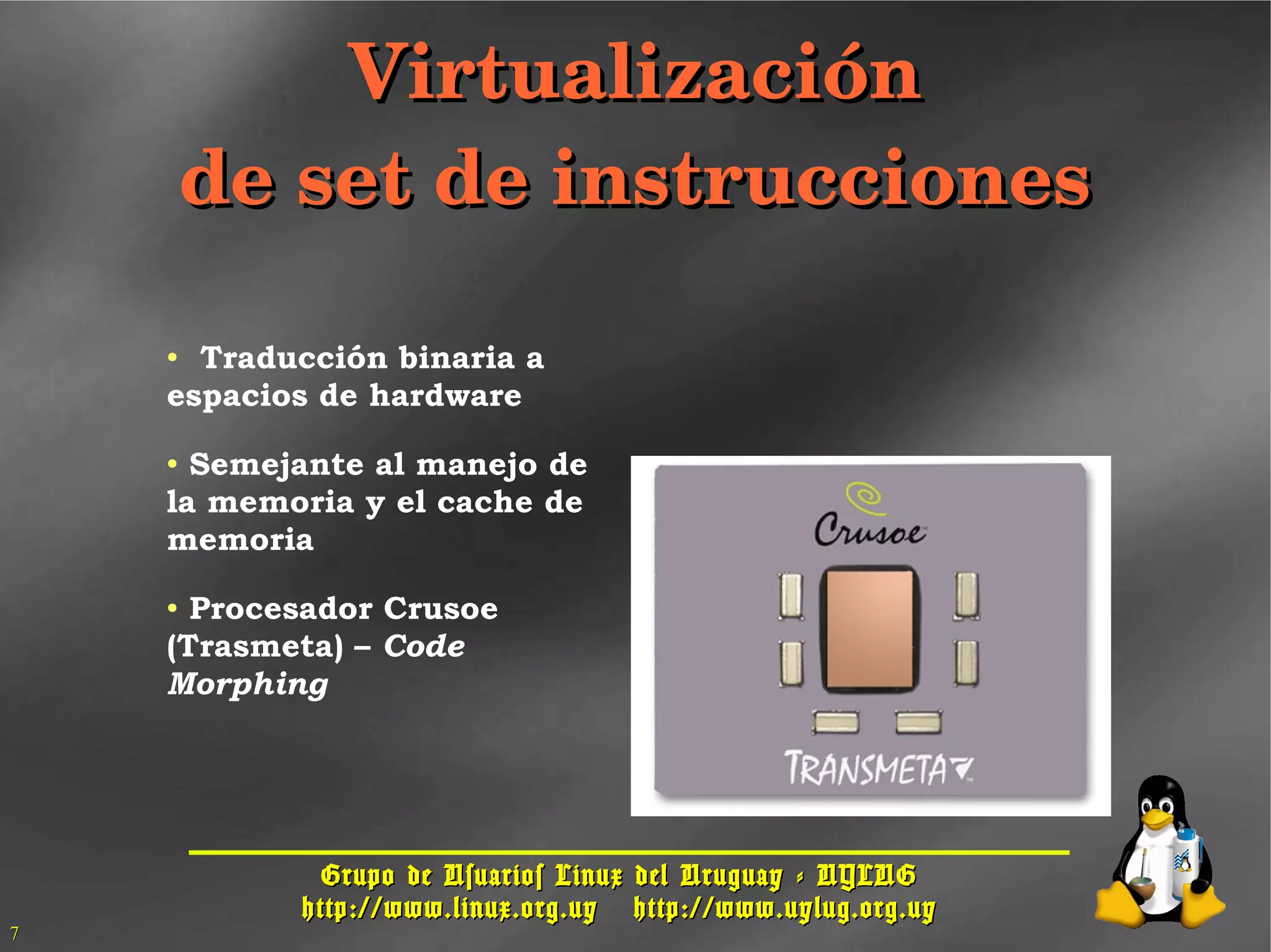 Grupo de Usuarios Linux del Uruguay - UYLUGGrupo de Usuarios Linux del Uruguay - UYLUG
http://www.linux.org.uyhttp://www.linux.org.uy http://www.uylug.org.uyhttp://www.uylug.org.uy
77
VirtualizaciónVirtualización
de set de instruccionesde set de instrucciones
● Traducción binaria a
espacios de hardware
● Semejante al manejo de
la memoria y el cache de
memoria
● Procesador Crusoe
(Trasmeta) – Code
Morphing
 