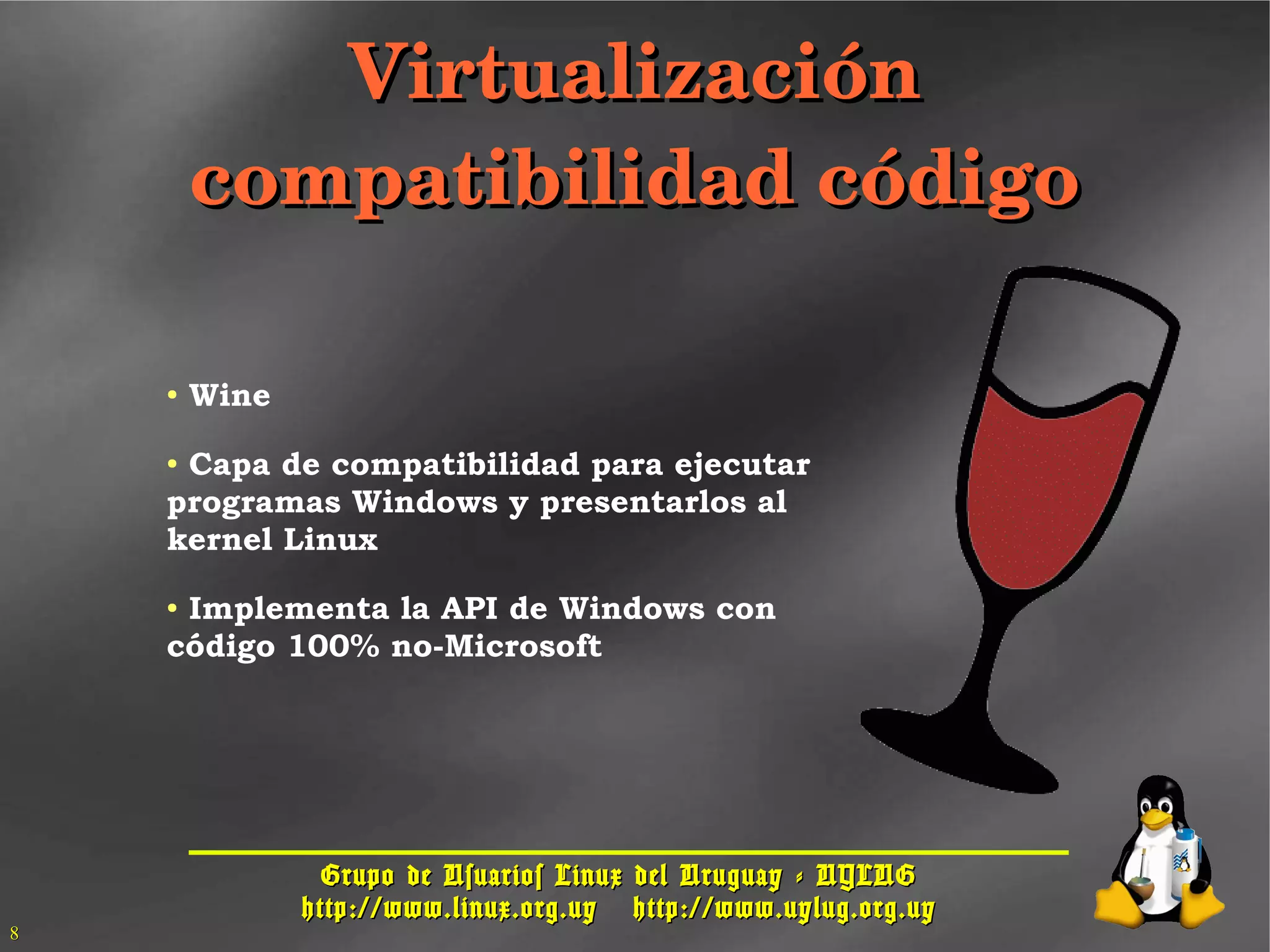 Grupo de Usuarios Linux del Uruguay - UYLUGGrupo de Usuarios Linux del Uruguay - UYLUG
http://www.linux.org.uyhttp://www.linux.org.uy http://www.uylug.org.uyhttp://www.uylug.org.uy
88
VirtualizaciónVirtualización
compatibilidad códigocompatibilidad código
● Wine
● Capa de compatibilidad para ejecutar
programas Windows y presentarlos al
kernel Linux
● Implementa la API de Windows con
código 100% no-Microsoft
 