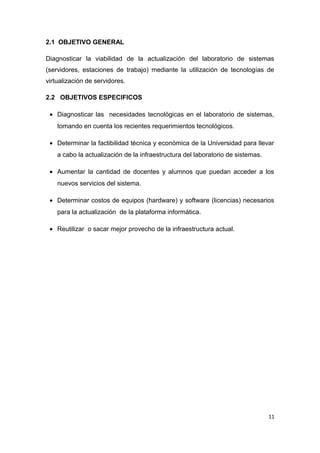2.1 OBJETIVO GENERAL
Diagnosticar la viabilidad de la actualización del laboratorio de sistemas
(servidores, estaciones de trabajo) mediante la utilización de tecnologías de
virtualización de servidores.
2.2 OBJETIVOS ESPECIFICOS
• Diagnosticar las necesidades tecnológicas en el laboratorio de sistemas,
tomando en cuenta los recientes requerimientos tecnológicos.
• Determinar la factibilidad técnica y económica de la Universidad para llevar
a cabo la actualización de la infraestructura del laboratorio de sistemas.
• Aumentar la cantidad de docentes y alumnos que puedan acceder a los
nuevos servicios del sistema.
• Determinar costos de equipos (hardware) y software (licencias) necesarios
para la actualización de la plataforma informática.
• Reutilizar o sacar mejor provecho de la infraestructura actual.
11
 