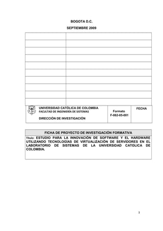 BOGOTA D.C.
SEPTIEMBRE 2009
UNIVERSIDAD CATÓLICA DE COLOMBIA
FACULTAD DE INGENIERÍA DE SISTEMAS
DIRECCIÓN DE INVESTIGACIÓN
Formato
F-062-05-001
FECHA
FICHA DE PROYECTO DE INVESTIGACIÓN FORMATIVA
Título: ESTUDIO PARA LA INNOVACIÓN DE SOFTWARE Y EL HARDWARE
UTILIZANDO TECNOLOGÍAS DE VIRTUALIZACIÓN DE SERVIDORES EN EL
LABORATORIO DE SISTEMAS DE LA UNIVERSIDAD CATOLICA DE
COLOMBIA.
3
 