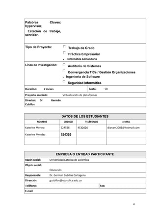 Palabras Claves:
hypervisor,
Estación de trabajo,
servidor.
Tipo de Proyecto: Trabajo de Grado
Práctica Empresarial
X Informática Comunitaria
Línea de Investigación: Auditoría de Sistemas
Convergencia TICs / Gestión Organizaciones
X Ingeniería de Software
Seguridad informática
Duración: 2 meses Costo: $0
Proyecto asociado: Virtualización de plataformas
Director: Dr. Germán
Cubillos
DATOS DE LOS ESTUDIANTES
NOMBRE CODIGO TELÉFONOS e-MAIL
Katerine Merino 624526 4532626 dianam2083@hotmail.com
Katerine Mendez 624355
EMPRESA O ENTIDAD PARTICIPANTE
Razón social: Universidad Católica de Colombia
Objeto social:
Educación
Responsable: Dr. Germán Cubillas Cartagena
Dirección: gcubillos@ucatolica.edu.co
Teléfono: Fax:
E-mail
4
 