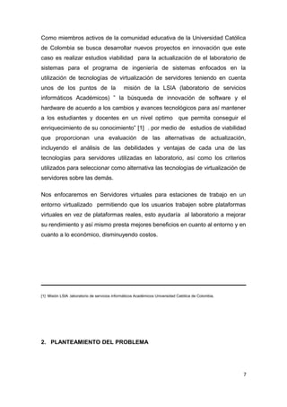 Como miembros activos de la comunidad educativa de la Universidad Católica
de Colombia se busca desarrollar nuevos proyectos en innovación que este
caso es realizar estudios viabilidad para la actualización de el laboratorio de
sistemas para el programa de ingeniería de sistemas enfocados en la
utilización de tecnologías de virtualización de servidores teniendo en cuenta
unos de los puntos de la misión de la LSIA (laboratorio de servicios
informáticos Académicos) ” la búsqueda de innovación de software y el
hardware de acuerdo a los cambios y avances tecnológicos para así mantener
a los estudiantes y docentes en un nivel optimo que permita conseguir el
enriquecimiento de su conocimiento” [1] . por medio de estudios de viabilidad
que proporcionan una evaluación de las alternativas de actualización,
incluyendo el análisis de las debilidades y ventajas de cada una de las
tecnologías para servidores utilizadas en laboratorio, así como los criterios
utilizados para seleccionar como alternativa las tecnologías de virtualización de
servidores sobre las demás.
Nos enfocaremos en Servidores virtuales para estaciones de trabajo en un
entorno virtualizado permitiendo que los usuarios trabajen sobre plataformas
virtuales en vez de plataformas reales, esto ayudaría al laboratorio a mejorar
su rendimiento y así mismo presta mejores beneficios en cuanto al entorno y en
cuanto a lo económico, disminuyendo costos.
[1] Misión LSIA .laboratorio de servicios informáticos Académicos Universidad Católica de Colombia.
2. PLANTEAMIENTO DEL PROBLEMA
7
 