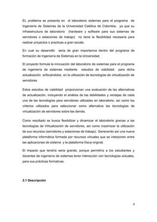 EL problema se presenta en el laboratorio sistemas para el programa de
Ingeniería de Sistemas de la Universidad Católica de Colombia, ya que su
infraestructura de laboratorio (hardware y software para sus sistemas de
servidores o estaciones de trabajo) no tiene la flexibilidad necesaria para
realizar proyectos o practicas a gran escala.
En cual su desarrollo seria de gran importancia dentro del programa de
formación de Ingeniería de Sistemas en la Universidad.
El proyecto formula la innovación del laboratorio de sistemas para el programa
de ingeniería de sistemas mediante estudios de viabilidad para dicha
actualización enfocándolos en la utilización de tecnologías de virtualización de
servidores
Estos estudios de viabilidad proporcionan una evaluación de las alternativas
de actualización, incluyendo el análisis de las debilidades y ventajas de cada
una de las tecnologías para servidores utilizadas en laboratorio, así como los
criterios utilizados para seleccionar como alternativa las tecnologías de
virtualización de servidores sobre las demás.
Como resultado se busca flexibilizar y dinamizar el laboratorio gracias a las
tecnologías de Virtualización de servidores, así como maximizar la utilización
de sus recursos (servidores y estaciones de trabajo). Generando así una nueva
plataforma informática formada por recursos virtuales que se interponen entre
las aplicaciones de sistema y la plataforma física original.
El impacto que tendría seria grande, porque permitiría a los estudiantes y
docentes de ingeniería de sistemas tener interacción con tecnologías actuales,
para sus prácticas formativas.
2.1 Descripción
8
 