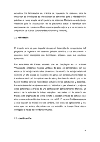 Actualizar los laboratorios de práctica de ingeniería de sistemas para la
utilización de tecnologías de virtualización de servidores para la realización de
prácticas a mayor escala para Ingeniería de sistemas. Mediante un estudio de
viabilidad para la actualización de la plataforma actual e identificar que
componentes se pueden reutilizar o que se puede mejorar y si es necesaria la
adquisición de nuevos componentes (hardware y software).
2.2 Resultados
El impacto seria de gran importancia para el desarrollo de compentecias del
programa de ingeniería de sistemas, porque permitiría a los estudiantes y
docentes tener interacción con tecnologías actuales, para sus prácticas
formativas.
Las estaciones de trabajo virtuales que se despliegan en un entorno
Virtualizado, ofrecerían muchas ventajas de peso en comparación con los
entornos de trabajo tradicionales. Un entorno de estación de trabajo tradicional
contiene un alto equipo de escritorio de gama con almacenamiento local, la
transformación local, las aplicaciones locales y los datos locales lo que no lo
hacen flexibles para las necesidades actuales de los estudiantes y docentes.
Las estaciones de trabajo en un entorno Virtualizado, por el contrario, mejoran
estas deficiencias a través de una configuración completamente diferente. El
entorno de la estación de trabajo completa asociados con la estación de
trabajo está organizado de forma remota y acceder a través de software que
ofrece ese medio ambiente a través de una red IP. El usuario final tiene acceso
a una estación de trabajo en una ventana, con todas las aplicaciones y los
datos que han estado disponibles en una estación de trabajo literal ahora
entregado a través de servidores virtuales.
2.3 Justificación
9
 