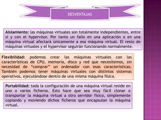 DESVENTAJAS



 Aislamiento: las máquinas virtuales son totalmente independientes, entre
 sí y con el hypervisor. Por tanto un fallo en una aplicación o en una
 máquina virtual afectará únicamente a esa máquina virtual. El resto de
 máquinas virtuales y el hypervisor seguirán funcionando normalmente.

Flexibilidad: podemos crear las máquinas virtuales con las
características de CPU, memoria, disco y red que necesitemos, sin
necesidad de “comprar” un ordenador con esas características.
También podemos tener máquinas virtuales con distintos sistemas
operativos, ejecutándose dentro de una misma máquina física.

 Portabilidad: toda la configuración de una máquina virtual reside en
 uno o varios ficheros. Esto hace que sea muy fácil clonar o
 transportar la máquina virtual a otro servidor físico, simplemente
 copiando y moviendo dichos ficheros que encapsulan la máquina
 virtual.
 
