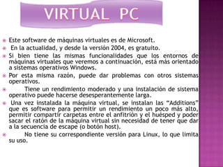    Este software de máquinas virtuales es de Microsoft.
    En la actualidad, y desde la versión 2004, es gratuito.
   Si bien tiene las mismas funcionalidades que los entornos de
    máquinas virtuales que veremos a continuación, está más orientado
    a sistemas operativos Windows.
   Por esta misma razón, puede dar problemas con otros sistemas
    operativos.
         Tiene un rendimiento moderado y una instalación de sistema
    operativo puede hacerse desesperantemente larga.
    Una vez instalada la máquina virtual, se instalan las “Additions”
    que es software para permitir un rendimiento un poco más alto,
    permitir compartir carpetas entre el anfitrión y el huésped y poder
    sacar el ratón de la máquina virtual sin necesidad de tener que dar
    a la secuencia de escape (o botón host).
         No tiene su correspondiente versión para Linux, lo que limita
    su uso.
 