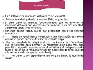 vmware server



   Este software de máquinas virtuales es de Microsoft.
    En la actualidad, y desde la versión 2004, es gratuito.
   Si bien tiene las mismas funcionalidades que los entornos de
    máquinas virtuales que veremos a continuación, está más orientado
    a sistemas operativos Windows.
   Por esta misma razón, puede dar problemas con otros sistemas
    operativos.
         Tiene un rendimiento moderado y una instalación de sistema
    operativo puede hacerse desesperantemente larga.
    Una vez instalada la máquina virtual, se instalan las “Additions”
    que es software para permitir un rendimiento un poco más alto,
    permitir compartir carpetas entre el anfitrión y el huésped y poder
    sacar el ratón de la máquina virtual sin necesidad de tener que dar
    a la secuencia de escape (o botón host).
         No tiene su correspondiente versión para Linux, lo que limita
    su uso.
 