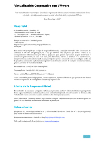 Virtualización Corporativa con VMware
 
   
2 
“Este manual ha sido concebido para especialistas e ingenieros de sistemas con un contenido completamente técnico
orientado a la implementación en entornos de producción de las herramientas de VMware
Josep Ros, vExpert 2009”
Copyright
© Ncora Information Technology S.L.
Torredembarra, 21 de Octubre de 2008.
Av. Catalunya 7 2º 4ª - 43830 Torredembarra (Spain)
Teléfono de contacto: +034-977-643-435
Imagen de cubierta: Ice Cubes Background
Autor: Irochka
http://es.stockxpert.com/browse_image/profile/Irochka
Stockspert
Este manual está protegido por las leyes de propiedad intelectual y Copyright. Reservados todos los derechos. El
contenido de esta obra está protegido por la ley, que establece penas de prisión y/o multas, además de las
correspondientes indemnizaciones por daños y perjuicios, para quienes reproduzcan, plagien, distribuyan o
comuniquen publicamente, en todo o en parte, una obra literia, artística o científica, o su transformación,
interpretación o ejecución artística fijada en cualquier tipo de soporte o comunicada a través de cualquier medio, sin
la preceptiva autorización. Explícitamente se prohibe su distribución a través de cualquier sistema informático,
grupos de notícias de Internet o redes P2P.
Primera edición: Octubre de 2008. 200 ejemplares.
Segunda edición: Enero de 2009. 100 ejemplares.
Tercera edición: Mayo de 2009. Publicado en www.lulu.com
Todos los nombres propios de programas, sistemas operativos, equipos hardware, etc. que aparecen en este manual
son marcas registradas de sus respectivas compañías y organizaciones.
Límite de la Responsabilidad
Los contenidos de este manual acompañan a la formación presencial que Ncora Information Technology imparte de
forma regular en diferentes ciudades españolas. Esta formación está pensada para introducirnos en el mundo de la
virtualización y crear laboratorios que nos faciliten el salto al trabajo en producción.
Ncora Information Technology rechaza explícitamente cualquier responsabilidad derivada de la mala puesta en
práctica de los contenidos de este manual en entornos en producción.
Sobre el autor
Josep Ros es un Consultor y Formador en TI. Es certificado VCP-310 en VI3 y tiene más de 15 años de experiencia
en el mundo de la Informática de Sistemas.
Comparte su conocimiento a través de su blog:http://josepros.blogspot.com
Se le puede contactar en la dirección de correo josep.ros@ncora.com.
 