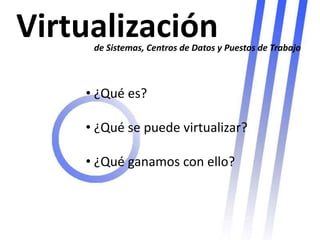 Virtualización
     de Sistemas, Centros de Datos y Puestos de Trabajo



    • ¿Qué es?

    • ¿Qué se puede virtualizar?

    • ¿Qué ganamos con ello?
 