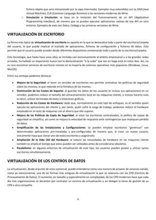 fichero objeto que será interpretado por la capa intermedia. Ejemplos muy extendidos son la JVM (Java
                Virtual Machine), CLR (Common Language Runtime) o las versiones modernas de Wine.
            o   Simulación o Emulación: se basa en la imitación del funcionamiento de un API (Application
                Programming Interface), de manera que se puedan ejecutar aplicaciones nativas de ese API en otro
                entorno. Ejemplos de esto son Zebra, Cedega y las primeras versiones de Wine.


VIRTUALIZACIÓN DE ESCRITORIO
La forma más típica de virtualización de escritorio es aquella en la que se deslocaliza todo o parte del escritorio/carpeta
del usuario, lo que puede implicar el traslado de aplicaciones, ficheros de configuración y ficheros de datos. Esto
permite que el usuario pueda acceder desde diferentes dispositivos conservando todo o parte de su escritorio/carpeta.

Esta tecnología, que hasta hace unos años se limitaba casi exclusivamente al ámbito empresarial y a las grandes redes
privadas, ha hallado un importante hueco con la deslocalización “a la nube” que tan en boga está en estos días. Así, no
es raro encontrar servicios de escritorio remoto en la mayoría de sistemas operativos más populares (Windows, Linux,
MacOS).

Entre sus ventajas podemos destacar:

        Mejora de la Seguridad: el tener un servidor de escritorios nos permite centralizar las políticas de seguridad
        sobre los mismos, lo que redunda en la fortaleza de las mismas.
        Disminución de los Costes de Soporte: al guardar los datos de los usuarios (e incluso sus aplicaciones) en un
        servidor, podemos reducir el tamaño del almacenamiento local en las máquinas cliente, o incluso hacerlo nulo
        es decir, utilizar terminales de texto o estaciones gráficas.
        Reducción de los Costes de Hardware: dado que, normalmente en este tipo de enfoques, es el servidor quien
        ejecuta las aplicaciones del cliente y, por tanto, quién sufre la carga de trabajo, podemos reducir el hardware
        empleado en el resto de máquinas con el ahorro que ello supone.
        Mejora de las Políticas de Copia de Seguridad: al estar los escritorios centralizados, la política de copias de
        seguridad se simplifica, así como se mejora la velocidad de respuesta ante contingencias que impliquen pérdida
        de datos.
        Simplificación de las Instalaciones y Configuraciones: se pueden emplear escritorios “genéricos” con
        determinadas aplicaciones pre-instaladas y pre-configuradas de manera que, al crear un nuevo usuario,
        únicamente haya que clonar uno de estos escritorios y asignárselo.
        Ampliación de la Vida Útil del Hardware: al reducir las necesidades de hardware en las máquinas cliente
        también se amplía el tiempo que estos pueden ser utilizados antes de considerarse obsoletos.
        Paralelismo: en algunos entornos de virtualización de este tipo, los usuarios pueden poseer y utilizar varios
        escritorios simultáneamente.


VIRTUALIZACIÓN DE LOS CENTROS DE DATOS
La virtualización, desde el punto de vista comercial, puede entenderse como una manera de proveer de servicios siendo,
como ya mencionamos, una de las formas más antiguas de virtualización la que se relaciona con los CPD (Centros de
Procesamiento de Datos). El aumento, en tamaño y especialmente en complejidad, de los CPD modernos hace que cada
día más organizaciones se decanten por contratar un servicio de virtualización y así delegar la tarea de gestión de su
CPD a otra compañía.



                                                            4
 
