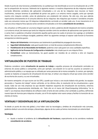 Desde el punto de vista funcional, probablemente, la cualidad que más beneficiada se ve en la virtualización de un CPD
sea la compartición de recursos. Veámoslo de la siguiente manera: si nosotros disponemos de dos máquinas servidor,
corriendo diferentes servidores (de aplicación) virtualizados y en una de las máquinas esos recursos se hacen
insuficientes, siempre tenemos la posibilidad de portar ese guest a un entorno menos cargado, como por ejemplo
nuestra otra máquina servidor, antes de plantearnos una ampliación del sistema. No sólo eso, sino que además
repercutimos directamente en el consumo eléctrico de las máquinas: dos máquinas que mueven 5 servidores virtuales
cada una consumen menos que 10 máquinas independientes corriendo un servidor cada una. A ese mecanismo en el
cual una única máquina física ejecuta varios servidores virtualizados se le llama consolidación de servidores.

Así, virtualizar un CPD puede ser una tarea integral o parcial, es decir, podemos decidir desplazarlo de manera completa
a un entorno virtual, de manera que tanto las máquinas servidor como los servidores de aplicaciones sean guests de uno
o varios host; o podemos virtualizar únicamente aquellas partes para las cuales el proceso nos suponga un verdadero
ahorro. Sea cual sea el enfoque escogido, podemos inferir las siguientes ventajas al separar cada función (o funciones
semejantes) en distintos guests:

        Mejora del Aislamiento: minimizamos casi totalmente la posibilidad de propagación de errores.
        Seguridad Individualizada: cada guest puede tener un nivel de accesos completamente diferente.
        Flexibilización de las Necesidades de Hardware: podemos crear cada guest con unas cualidades específicas.
        Agilización de los Procesos de Configuración e Instalación: más simple que en una máquina física.
        Portabilidad: como ya mencionamos, los guest pueden ser movidos de un entorno a otro sin mayores
        complicaciones.


VIRTUALIZACIÓN DE PUESTOS DE TRABAJO
Podemos considerar como virtualización de puestos de trabajo a aquellos procesos de virtualización centrados en
entornos de acceso público o compartido, como por ejemplo: una estación en la cual los usuarios se conecten a la
administración pública; o un equipo que es utilizado por varias personas de la misma compañía. Es común, por ejemplo,
cuando se implanta un esquema de virtualización de este tipo, el utilizar una máquina virtual que actúe como servidor
de escritorios de usuario, a su vez virtualizados.

De manera semejante a lo que ocurre con los CPD, y puede que incluso a una escala todavía más grande, los equipos
personales o “puestos de trabajo” vienen sufriendo, en los últimos años, la revolución de las virtualizaciones a gran
escala. Cada vez son más empresas las que deciden implantar esquemas de virtualización de escritorios, entornos
multiplataforma, almacenamiento distribuido, etc. Todo ello en el marco del Cloud-Computing (informática “en la
nube”). Las empresas desarrolladoras de software están al tanto de este cambio y han cambiado su política, definiendo
nuevos tipos de licencias para máquinas virtuales, con el fin de explotar este nuevo campo y facilitar la transición de sus
clientes al mismo.


VENTAJAS Y DESVENTAJAS DE LA VIRTUALIZACIÓN
Ya desde un punto de vista más global, y tras haber visto las tecnologías y ámbitos de virtualización más comunes,
podemos deducir una serie de ventajas y desventajas, algunas de las cuales ya hemos mencionado con anterioridad:

Ventajas
        Ayuda a resolver el problema de la infrautilización del hardware, especialmente en los servidores mediante
        consolidación de servidores.

                                                            5
 