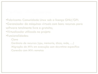Produto: Virt-Manager
•Fabricante: Comunidade Linux sob a licença GNU/GPL
•Gerenciador de máquinas virtuais com bons recursos para
software totalmente livre e gratuito;
•Virtualizador utilizado no projeto
•Funcionalidades:
Clone
Gerência de recursos (cpu, memoria, disco, rede, …)
Migração de MVs em execução com downtime especifico
Conexão com MVs remotas
 