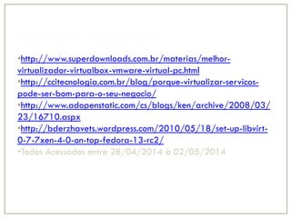 Referência Bibliográfica
•http://www.superdownloads.com.br/materias/melhor-
virtualizador-virtualbox-vmware-virtual-pc.html
•http://ccitecnologia.com.br/blog/porque-virtualizar-servicos-
pode-ser-bom-para-o-seu-negocio/
•http://www.adopenstatic.com/cs/blogs/ken/archive/2008/03/
23/16710.aspx
•http://bderzhavets.wordpress.com/2010/05/18/set-up-libvirt-
0-7-7xen-4-0-on-top-fedora-13-rc2/
•Todos Acessados entre 28/04/2014 à 02/05/2014
 