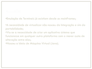 Histórico
•Emulação de Terminais já existiam desde as mainFrames;
•A necessidade de virtualizar não nasceu da Integração e sim da
portabilidade;
•Viu-se a necessidade de criar um aplicativo sistema que
funcionasse em qualquer outra plataforma com o menor custo de
alteração entre elas;
•Nasceu a Ideia de Máquina Virtual (Java).
 
