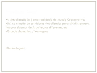 Propósito Geral
•A virtualização já é uma realidade do Mundo Coorporativo;
•Útil na criação de servidores virtualizados para dividir recursos,
integrar sistemas de Arquiteturas diferentes, etc
•Grande chamativo / Vantagens
•Administração Centralizada;
•Custo de manutenção;
•Eficiência na utilização de Recursos;
•* Custo Benefício
•Desvantagens
•Alto custo e uso de memória (precisa de servidores Poderosos);
•Custo com mão de obra especializada;
 