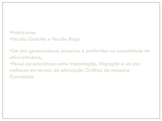 Produto VMWare
•Fabricante:
•Versão Gratuita e Versão Paga:
•VMWare Server e VMWare vSphere
•Um dos gerenciadores pioneiros e preferidos na comunidade de
infra-estrutura;
•Possui características como Implantação, Migração e um dos
melhores em termos de otimização Gráfica da máquina
Convidada
 
